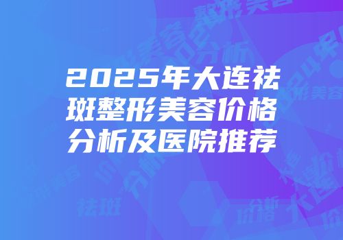 2025年大连祛斑整形美容价格分析及医院推荐