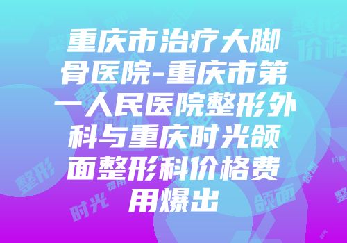 重庆市治疗大脚骨医院-重庆市第一人民医院整形外科与重庆时光颌面整形科价格费用爆出