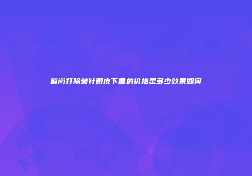 鹤岗打除皱针眼皮下垂的价格是多少效果如何