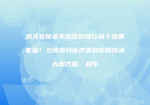激光祛除老年斑医院排行前十强哪家强！兰州美月医疗美容医院技术大咖齐聚，超牛
