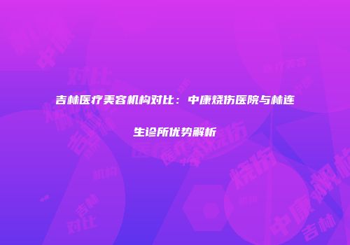 吉林医疗美容机构对比：中康烧伤医院与林连生诊所优势解析