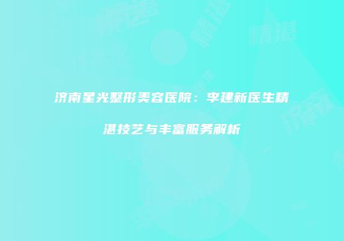 济南星光整形美容医院：李建新医生精湛技艺与丰富服务解析