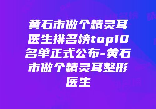 黄石市做个精灵耳医生排名榜top10名单正式公布-黄石市做个精灵耳整形医生