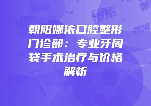 朝阳娜依口腔整形门诊部：专业牙周袋手术治疗与价格解析