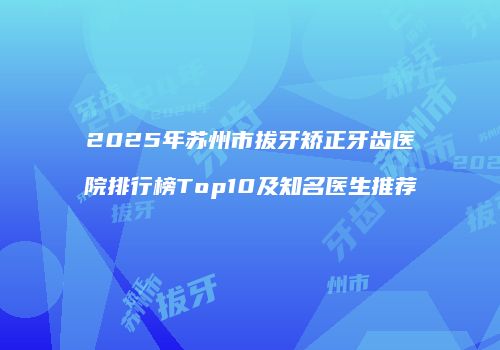 2025年苏州市拔牙矫正牙齿医院排行榜Top10及知名医生推荐