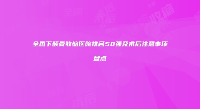 全国下颌骨收缩医院排名50强及术后注意事项盘点