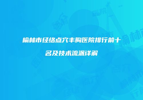 榆林市经络点穴丰胸医院排行前十名及技术流派详解
