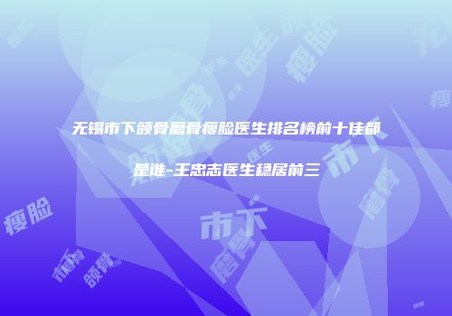 无锡市下颌骨磨骨瘦脸医生排名榜前十佳都是谁-王忠志医生稳居前三