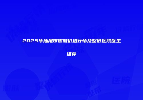 2025年汕尾市嫩肤价格行情及整形医院医生推荐