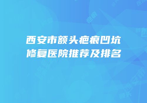 西安市额头疤痕凹坑修复医院推荐及排名