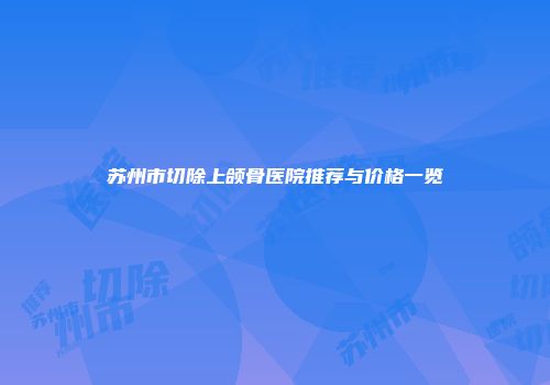 苏州市切除上颌骨医院推荐与价格一览
