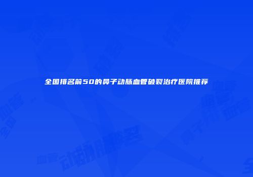 全国排名前50的鼻子动脉血管破裂治疗医院推荐