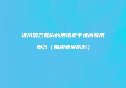 银川复合隆胸的后遗症手术的费用贵吗（隆胸费用高吗）