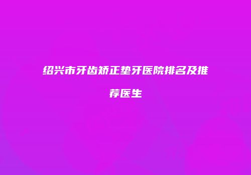 绍兴市牙齿矫正垫牙医院排名及推荐医生