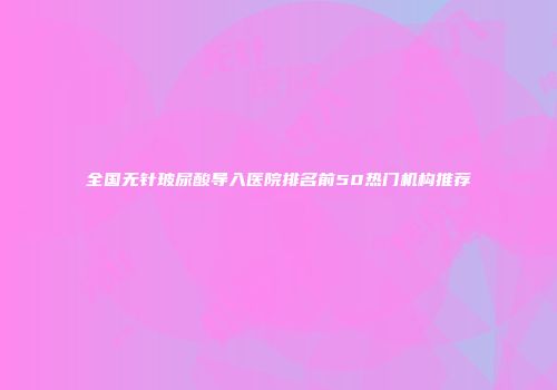 全国无针玻尿酸导入医院排名前50热门机构推荐