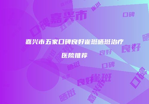 嘉兴市五家口碑良好雀斑晒斑治疗医院推荐