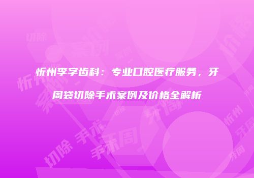 忻州李字齿科：专业口腔医疗服务，牙周袋切除手术案例及价格全解析