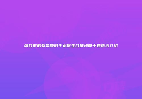 周口市唇裂鼻畸形手术医生口碑榜前十佳精选介绍