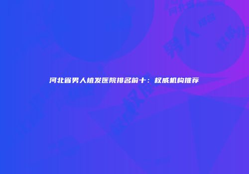 河北省男人植发医院排名前十：权威机构推荐
