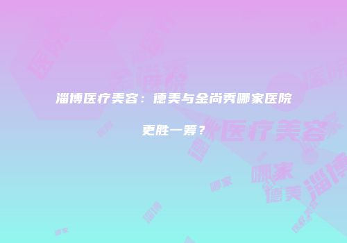 淄博医疗美容：德美与金尚秀哪家医院更胜一筹？