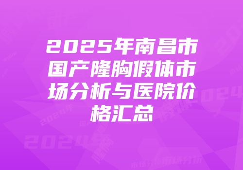 2025年南昌市国产隆胸假体市场分析与医院价格汇总