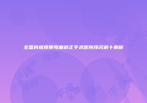 全国脊椎骨侧弯曲矫正手术医院排名前十解析