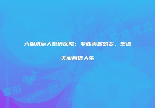 六盘水丽人整形医院：专业美容蜕变，塑造美丽自信人生