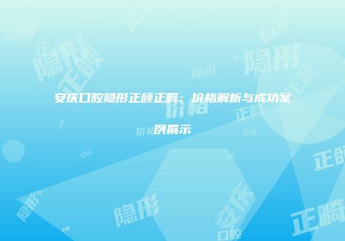 安庆口腔隐形正颌正畸：价格解析与成功案例展示