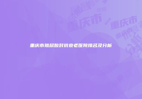 重庆市玻尿酸对抗衰老医院排名及分析