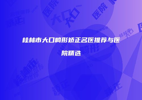 桂林市大口畸形矫正名医推荐与医院精选