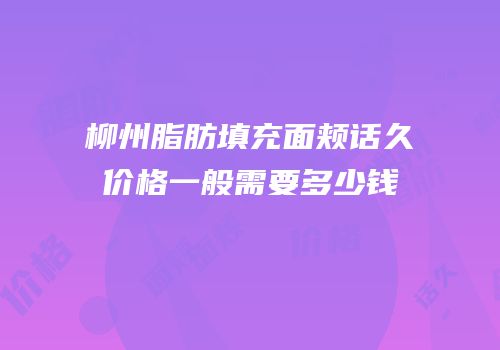 柳州脂肪填充面颊话久价格一般需要多少钱