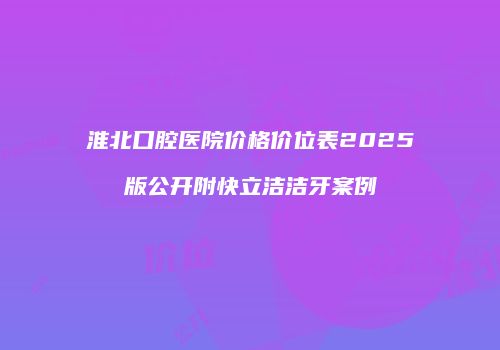 淮北口腔医院价格价位表2025版公开附快立洁洁牙案例