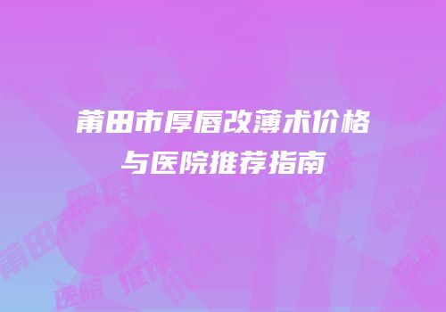 莆田市厚唇改薄术价格与医院推荐指南