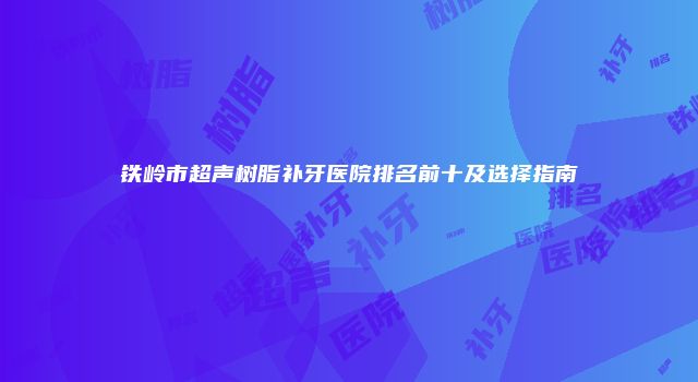 铁岭市超声树脂补牙医院排名前十及选择指南