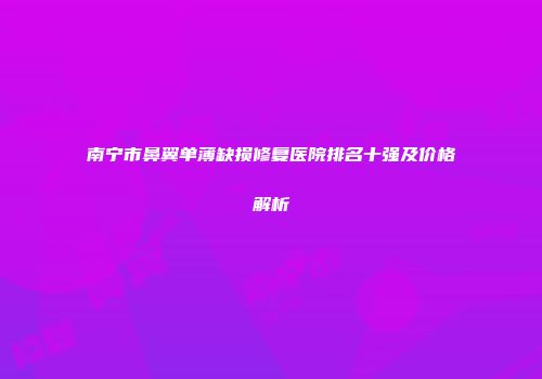 南宁市鼻翼单薄缺损修复医院排名十强及价格解析