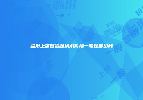 临汾上颌智齿断根术价格一般是多少钱