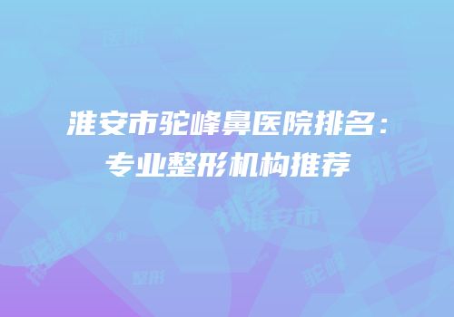 淮安市驼峰鼻医院排名：专业整形机构推荐