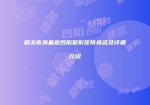 韶关市鼻基底凹陷整形医院排名及详细介绍