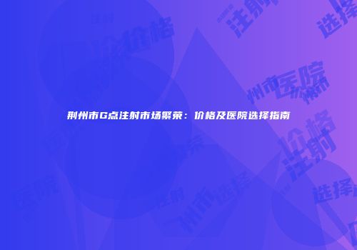 荆州市G点注射市场繁荣：价格及医院选择指南