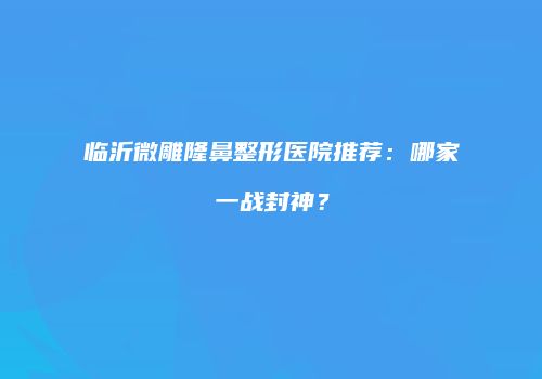 临沂微雕隆鼻整形医院推荐：哪家一战封神？