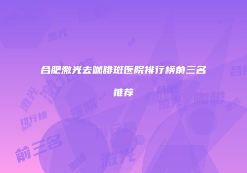 合肥激光去咖啡斑医院排行榜前三名推荐