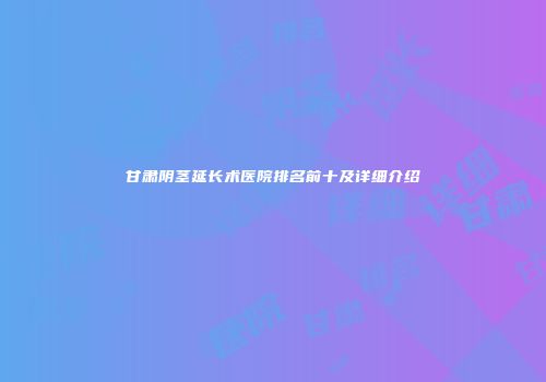 甘肃阴茎延长术医院排名前十及详细介绍