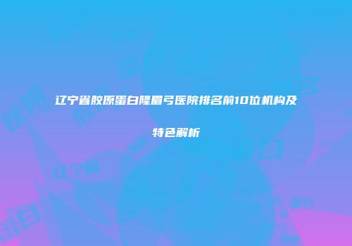 辽宁省胶原蛋白隆眉弓医院排名前10位机构及特色解析