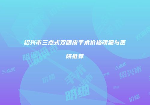 绍兴市三点式双眼皮手术价格明细与医院推荐