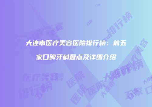 大连市医疗美容医院排行榜：前五家口碑牙科盘点及详细介绍