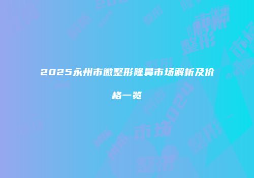 2025永州市微整形隆鼻市场解析及价格一览