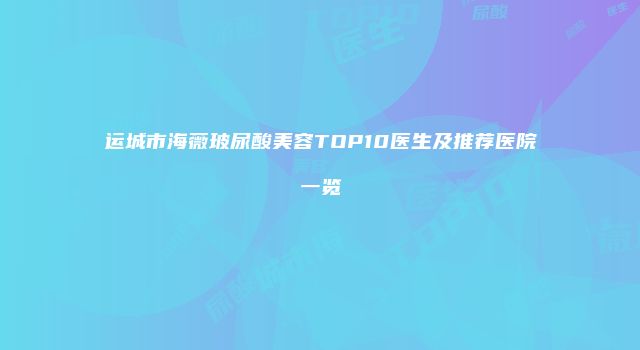 运城市海薇玻尿酸美容TOP10医生及推荐医院一览