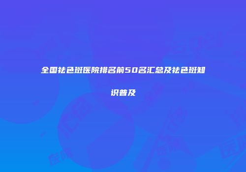 全国祛色斑医院排名前50名汇总及祛色斑知识普及
