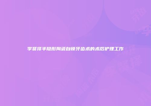 李贤择半隐形陶瓷自锁牙齿术的术后护理工作