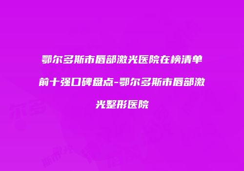 鄂尔多斯市唇部激光医院在榜清单前十强口碑盘点-鄂尔多斯市唇部激光整形医院